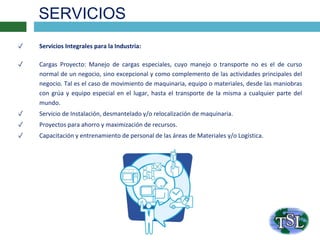 SERVICIOS
✓ Servicios Integrales para la Industria:
✓ Cargas Proyecto: Manejo de cargas especiales, cuyo manejo o transporte no es el de curso
normal de un negocio, sino excepcional y como complemento de las actividades principales del
negocio. Tal es el caso de movimiento de maquinaria, equipo o materiales, desde las maniobras
con grúa y equipo especial en el lugar, hasta el transporte de la misma a cualquier parte del
mundo.
✓ Servicio de Instalación, desmantelado y/o relocalización de maquinaria.
✓ Proyectos para ahorro y maximización de recursos.
✓ Capacitación y entrenamiento de personal de las áreas de Materiales y/o Logística.
 