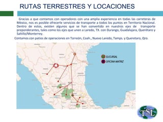RUTAS TERRESTRES Y LOCACIONES
Gracias a que contamos con operadores con una amplia experiencia en todas las carreteras de
México, nos es posible ofrecerle servicios de transporte a todos los puntos en Territorio Nacional.
Dentro de estos, existen algunos que se han convertido en nuestros ejes de transporte
preponderantes, tales como los ejes que unen a Laredo, TX. con Durango, Guadalajara, Querétaro y
Saltillo/Monterrey.
Contamos con patios de operaciones en Torreón, Coah., Nuevo Laredo, Tamps. y Queretaro, Qro.
 