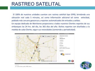 RASTREO SATELITAL
El 100% de nuestras unidades cuentan con rastreo satelital tipo GPRS, brindando una
ubicación real cada 5 minutos, así como Información adicional tal como velocidad,
poblado más cercano geocercas y reportes automatizados de entradas y salidas.
Un equipo dedicado de Monitoreo proporciona a todos nuestros Clientes reportes de sus
embarques las 24 hrs. del día, los 365 días del año. Dichos reportes son diseñados a la
medida de cada Cliente, segun sus necesidades (contenido y periodicidad).
 