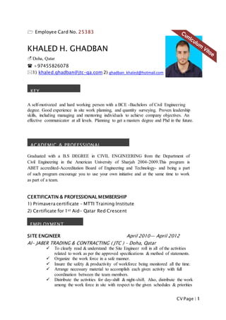 CV Page | 1
 Employee Card No. 25383
KHALED H. GHADBAN
Doha, Qatar
 +97455826078
1) khaled.ghadban@jtc-qa.com 2) ghadban_khaled@hotmail.com
A self-motivated and hard working person with a BCE -Bachelors of Civil Engineering
degree. Good experience in site work planning, and quantity surveying. Proven leadership
skills, including managing and mentoring individuals to achieve company objectives. An
effective communicator at all levels. Planning to get a masters degree and Phd in the future.
Graduated with a B.S DEGREE in CIVIL ENGINEERING from the Department of
Civil Engineering in the American University of Sharjah 2004-2009.This program is
ABET accredited-Accreditation Board of Engineering and Technology- and being a part
of such program encourage you to use your own initiative and at the same time to work
as part of a team.
CERTIFICATIN & PROFESSIONAL MEMBERSHIP
1) Primavera certificate – MTTI Training Institute
2) Certificate for 1st Aid- Qatar Red Crescent
SITE ENGINEER April 2010— April 2012
Al- JABER TRADING & CONTRACTING ( JTC ) – Doha, Qatar
 To clearly read & understand the Site Engineer roll in all of the activities
related to work as per the approved specifications & method of statements.
 Organize the work force in a safe manner.
 Insure the safety & productivity of workforce being monitored all the time.
 Arrange necessary material to accomplish each given activity with full
coordination between the team members.
 Distribute the activities for day-shift & night-shift. Also, distribute the work
among the work force in site with respect to the given schedules & priorities
KEY
QUALIFICATIONS
ACADEMIC & PROFESSIONAL
DEVELOPMENT
EMPLOYMENT
HISTORY
 