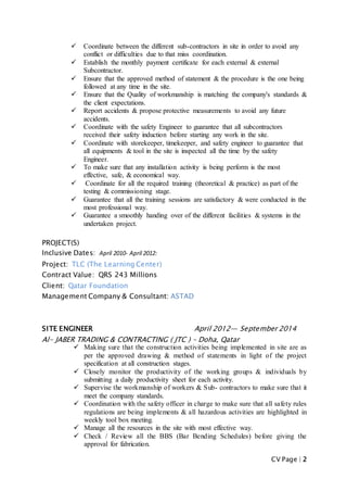 CV Page | 2
 Coordinate between the different sub-contractors in site in order to avoid any
conflict or difficulties due to that miss coordination.
 Establish the monthly payment certificate for each external & external
Subcontractor.
 Ensure that the approved method of statement & the procedure is the one being
followed at any time in the site.
 Ensure that the Quality of workmanship is matching the company's standards &
the client expectations.
 Report accidents & propose protective measurements to avoid any future
accidents.
 Coordinate with the safety Engineer to guarantee that all subcontractors
received their safety induction before starting any work in the site.
 Coordinate with storekeeper, timekeeper, and safety engineer to guarantee that
all equipments & tool in the site is inspected all the time by the safety
Engineer.
 To make sure that any installation activity is being perform is the most
effective, safe, & economical way.
 Coordinate for all the required training (theoretical & practice) as part of the
testing & commissioning stage.
 Guarantee that all the training sessions are satisfactory & were conducted in the
most professional way.
 Guarantee a smoothly handing over of the different facilities & systems in the
undertaken project.
PROJECT(S)
Inclusive Dates: April 2010- April 2012:
Project: TLC (The Learning Center)
Contract Value: QRS 243 Millions
Client: Qatar Foundation
Management Company & Consultant: ASTAD
SITE ENGINEER April 2012— September 2014
Al- JABER TRADING & CONTRACTING ( JTC ) – Doha, Qatar
 Making sure that the construction activities being implemented in site are as
per the approved drawing & method of statements in light of the project
specification at all construction stages.
 Closely monitor the productivity of the working groups & individuals by
submitting a daily productivity sheet for each activity.
 Supervise the workmanship of workers & Sub- contractors to make sure that it
meet the company standards.
 Coordination with the safety officer in charge to make sure that all safety rules
regulations are being implements & all hazardous activities are highlighted in
weekly tool box meeting.
 Manage all the resources in the site with most effective way.
 Check / Review all the BBS (Bar Bending Schedules) before giving the
approval for fabrication.
 