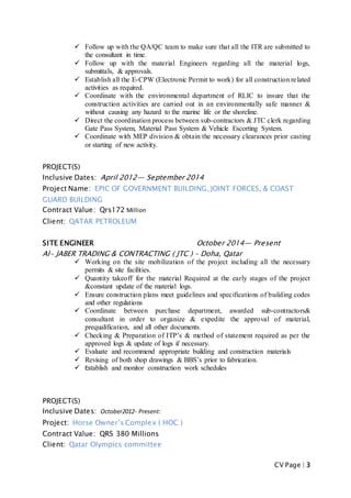CV Page | 3
 Follow up with the QA/QC team to make sure that all the ITR are submitted to
the consultant in time.
 Follow up with the material Engineers regarding all the material logs,
submittals, & approvals.
 Establish all the E-CPW (Electronic Permit to work) for all construction related
activities as required.
 Coordinate with the environmental department of RLIC to insure that the
construction activities are carried out in an environmentally safe manner &
without causing any hazard to the marine life or the shoreline.
 Direct the coordination process between sub-contractors & JTC clerk regarding
Gate Pass System, Material Pass System & Vehicle Escorting System.
 Coordinate with MEP division & obtain the necessary clearances prior casting
or starting of new activity.
PROJECT(S)
Inclusive Dates: April 2012— September 2014
Project Name: EPIC OF GOVERNMENT BUILDING, JOINT FORCES, & COAST
GUARD BUILDING
Contract Value: Qrs172 Million
Client: QATAR PETROLEUM
SITE ENGINEER October 2014— Present
Al- JABER TRADING & CONTRACTING ( JTC ) – Doha, Qatar
 Working on the site mobilization of the project including all the necessary
permits & site facilities.
 Quantity takeoff for the material Required at the early stages of the project
&constant update of the material logs.
 Ensure construction plans meet guidelines and specifications of building codes
and other regulations
 Coordinate between purchase department, awarded sub-contractors&
consultant in order to organize & expedite the approval of material,
prequalification, and all other documents.
 Checking & Preparation of ITP’s & method of statement required as per the
approved logs & update of logs if necessary.
 Evaluate and recommend appropriate building and construction materials
 Revising of both shop drawings & BBS’s prior to fabrication.
 Establish and monitor construction work schedules
PROJECT(S)
Inclusive Dates: October2012- Present:
Project: Horse Owner’s Complex ( HOC )
Contract Value: QRS 380 Millions
Client: Qatar Olympics committee
 