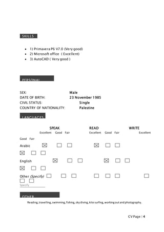 CV Page | 4
 1) Primavera P6 V7.0 (Very good)
 2) Microsoft office ( Excellent)
 3) AutoCAD ( Very good )
SEX: Male
DATE OF BIRTH: 23 November 1985
CIVIL STATUS: Single
COUNTRY OF NATIONALITY: Palestine
SPEAK READ WRITE
Excellent Good Fair Excellent Good Fair Excellent
Good Fair
Arabic
English
Other (Specify)
Specify
Reading,travelling, swimming,fishing, skydiving, kite surfing,workingoutandphotography.
PERSONAL
DETAILS
LANGUAGES
OTHER
INFORMATION
SKILLS
 