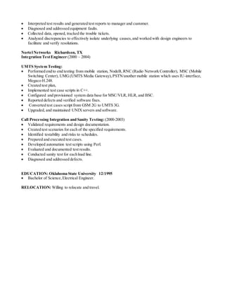  Interpreted test results and generated test reports to manager and customer.
 Diagnosed and addressed equipment faults.
 Collected data, opened, tracked the trouble tickets.
 Analyzed discrepancies to effectively isolate underlying causes,and worked with design engineers to
facilitate and verify resolutions.
Nortel Networks Richardson, TX
Integration TestEngineer (2000 – 2004)
UMTS System Testing:
 Performed end to end testing from mobile station, NodeB, RNC (Radio Network Controller), MSC (Mobile
Switching Center), UMG(UMTS Media Gateway),PSTN/another mobile station which uses IU-interface,
Megaco H.248.
 Created test plan,
 Implemented test case scripts in C++.
 Configured and provisioned system data base for MSC/VLR, HLR, and BSC.
 Reported defects and verified software fixes.
 Converted test cases script from GSM 2G to UMTS 3G.
 Upgraded, and maintained UNIXservers and software.
Call Processing Integration and Sanity Testing: (2000-2003)
 Validated requirements and design documentation.
 Created test scenarios for each of the specified requirements.
 Identified testability and risks to schedules.
 Prepared and executed test cases.
 Developed automation test scripts using Perl.
 Evaluated and documented test results.
 Conducted sanity test for each load line.
 Diagnosed and addressed defects.
EDUCATION: Oklahoma State University 12/1995
 Bachelor of Science,Electrical Engineer.
RELOCATION: Willing to relocate and travel.
 