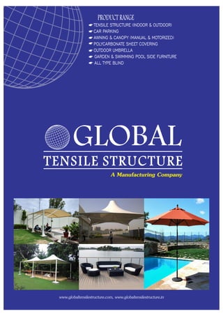 PRODUCT RANGE
TENSILE STRUCTURE (INDOOR & OUTDOOR)
CAR PARKING
AWNING & CANOPY (MANUAL & MOTORIZED)
POLYCARBONATE SHEET COVERING
OUTDOOR UMBRELLA
GARDEN & SWIMMING POOL SIDE FURNITURE
ALL TYPE BLIND
www.globaltensilestructure.com, www.globaltensilestructure.in
GLOBAL
TENSILE STRUCTURE
A Manufacturing Company
 