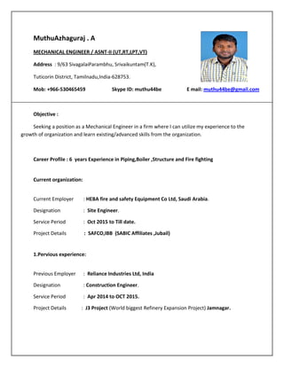 MuthuAzhaguraj . A
MECHANICAL ENGINEER / ASNT-II (UT,RT,LPT,VT)
Address : 9/63 SivagalaiParambhu, Srivaikuntam(T.K),
Tuticorin District, Tamilnadu,India-628753.
Mob: +966-530465459 Skype ID: muthu44be E mail: muthu44be@gmail.com
Objective :
Seeking a position as a Mechanical Engineer in a firm where I can utilize my experience to the
growth of organization and learn existing/advanced skills from the organization.
Career Profile : 6 years Experience in Piping,Boiler ,Structure and Fire fighting
Current organization:
Current Employer : HEBA fire and safety Equipment Co Ltd, Saudi Arabia.
Designation : Site Engineer.
Service Period : Oct 2015 to Till date.
Project Details : SAFCO,IBB (SABIC Affiliates ,Jubail)
1.Pervious experience:
Previous Employer : Reliance Industries Ltd, India
Designation : Construction Engineer.
Service Period : Apr 2014 to OCT 2015.
Project Details : J3 Project (World biggest Refinery Expansion Project) Jamnagar.
 