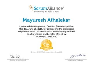Mayuresh Athalekar
is awarded the designation Certified ScrumMaster® on
this day, June 25, 2016, for completing the prescribed
requirements for this certification and is hereby entitled
to all privileges and benefits offered by
SCRUM ALLIANCE®.
Certificant ID: 000542712 Certification Expires: 25 June 2018
Certified Scrum Trainer® Chairman of the Board
 