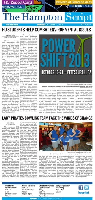 SPORTS | PAGE 5
VOL. 24, NO. 4THURSDAY OCTOBER 17, 2013huscript.com
Climate change,
land degradation, and
ozone depletion are
some of the many issues
that are affecting today’s
environment. With the
aid of 26 students from
Hampton University,
they will be traveling to
Pittsburg, PA to participate
in a movement called
Power Shift for the first
time.
While there, they will
come together with over
10,000 students from all
over the country to fight
for environmental justice.
The conference will
take place from Oct. 18-
Oct.21. HU students
have received 20 free
registrations and $1600.00
for travel and housing
from the Energy Action
Coalition through the
efforts of Emily Helfing, of
the Chesapeake Climate
Action Network (CCAN),
which is a partner in the
event.
“This is the first time
Hampton University
was actively approached,
recruited and given
scholarship money, so it is
really important to make
sure we go, and show that
Hampton University is
involved and also cares,
that we are part of the
solution not the problem,”
said Rebecca Anilu
Castro, Vice President of
SEEDS Ecology Club, a
sophomore biology major
from Westbury, N.Y.
The youth summit
will have workshops,
seminars, and training
sessions that will focus on
climate, environmental
justice, social movements,
and other environmental
issues.
“The number one
challenge facing youth
today is sustainability
of the world that they
and their children will
inherent,” said Benjamin
E.Cuker,Ph.D,Professorof
MarineandEnvironmental
Studies. “Sustainability
goes well beyond just the
issue of climate change,
but addresses how we use
our sources and the equity
of that use.”
As students make their
way to Pittsburgh this
weekend, they will learn
about the different ways to
helpmaketheenvironment
more sustainable.
“Iamgladtoseethatwe
havesomuchparticipation
fromHamptonUniversity,”
Cuker said.
In the 1990s, many
students that entered
into the environmental
program were motivated
by issues of environmental
andenvironmentalracism.
Today, Cuker finds that few
students are even aware of
these issues.
“The message is clear
that this is out generation’s
problem,” Cuker said.
As students
become more aware of
environmental problems,
many of them are excited
about going to Power Shift,
so they can learn about
different ways to solve
them.
“I want to attend Power
Shift so that I can learn
whatourgenerationcando
to mitigate climate change
and have our voices heard
in the movement, said
Brittany Carmen, a senior
marineandenvironmental
science major from New
Orleans.
“It is important to
combattheenvironmental
issue of climate change,
becausewewon’tbeableto
survive as a species much
longer if our resources
become more limited and
our environments become
more hositile,” Carmen
said.
As students also learn
about the different ways
to solve environmental
problems, they also hope
to obtain insight on what
factors affect the planet.
“I hope to gain a
broader knowledge of the
human effects on the earth
as a whole,” said Chris
Henry, a senior biology
major from Coral Springs,
Fla.
Whether participating
in seminars, training
sessions, or workshops,
these students hope to
learn more about their
environmental, so that
they can work towards the
betterment of the world.
Photo Courtesy power shift.org | HAMPTON SCRIPT
Students from Hampton University will be attending a youth summit to discuss ways to end
environmental issues.
The Hampton Script
OPINIONS| PAGE 4
Janiece Peterson
Campus Co-Editor
huscript
Chi Eta Phi
“Zumba Hour”
Oct. 18
7 pm
Student Center
Atrium
Kisses 4 Cancer
Oct. 18
Student Center
Atrium
12 pm- 2 pm
Chi Eta Phi “Green
Light Special”
Party
Oct. 19
Holland Gymnasium
9 pm- 1 am
Early Registration
for Spring
Semester
Oct. 28
	
LEADERS IN JOURNALISM EXCELLENCE
HC Report Card Beware of Broken Glass
LadyPirates Bowling Team facethe winds of change
After a successful 2012
season that ended with
second place status in the
MEAC conference, the
Hampton University Lady
Pirate Bowling team must
prepare for a big transition
period for the 2013-14
season.
With only two members
of last season’s team the
Lady Pirates must adjust
and rebuild their team if
they wish to achieve the
same level of success that
they had last year. This may
be easier said than done,
but seniors Pamela Kettler
and Amy Chirico are two
veterans that are ready to
step up this year.
“Since we lost
practically our whole team,
it’s definitely going to be
difficult to do as well as we
didlastyear,” statedPamela
Kettler, a senior psychology
major and four year veteran
from Cincinnati, OH
“We are really starting
the program over and
having to build from the
ground up. Bowling isn’t
a very common sport, so
it’s very hard to just pull a
team together under these
circumstances, especially
on such a small campus.
Amy and I being the only
two returners will have to
step up big time this year
since we’re all that the other
girls have to look up to.”
“We hope to improve our
game and also help any
new teammates that we get
improve their game as well.
It’s going to be a lot of work,
but anything is possible if
you put your mind to it and
put in the effort.”
“Thereisalotoftalentto
befoundoncampus”stated,
optimistically, Amy Chirico,
a senior psychology major
and the second veteran
member of the Lady Pirates
bowling team.
“I am sure that with
our new teammates’
enthusiasm and the senior
leadership of myself and
Pamela, my confidence
level is very high for a
rebuilding year, I am sure
this year’s team, although
being very young, will take
huge strides to continue
withthetraditionthatwe’ve
had in the past three years
I’m looking forward to this
coming year.”
Along with the loss of
the majority of the team,
the Lady Pirates were dealt
another blow when Coach
Michael Williams resigned
from his position as head
coach of the Lady Pirates
Bowling team.
“It was all totally
unexpected so the university
wasn’tgivenanysortoftime
to try to find a replacement
before he [coach Williams]
left.” stated Kettler
“Now that everything
has to be done quickly
and in such a short time, it
definitelyimpactstheteam.
Ifwewouldhavehadaheads
up, we could have had time
to go out and recruit over
thesummer,buteverything
happens for a reason. Good
thingsalwayshappenwhen
you least expect it. I’m
confident that no matter
what happens this season,
we’re all going to learn a lot
and we’re going to have fun
while doing it.”
The structure has been
shaken up for the Lady
Pirates Bowling team but
with Kettler and Chirico in
the leadership positions,
perhapsthefoundationwill
weather the storm as the
Lady Pirates rebuild for the
upcoming season.
Photo courtesy Pamela Kettler | HAMPTON SCRIPT
The Lady Pirates Bowling team has loss a majority of the members this year.
HUStudentshelpcombatenvironmentalissues
Jordan Grice
Staff Writer
 