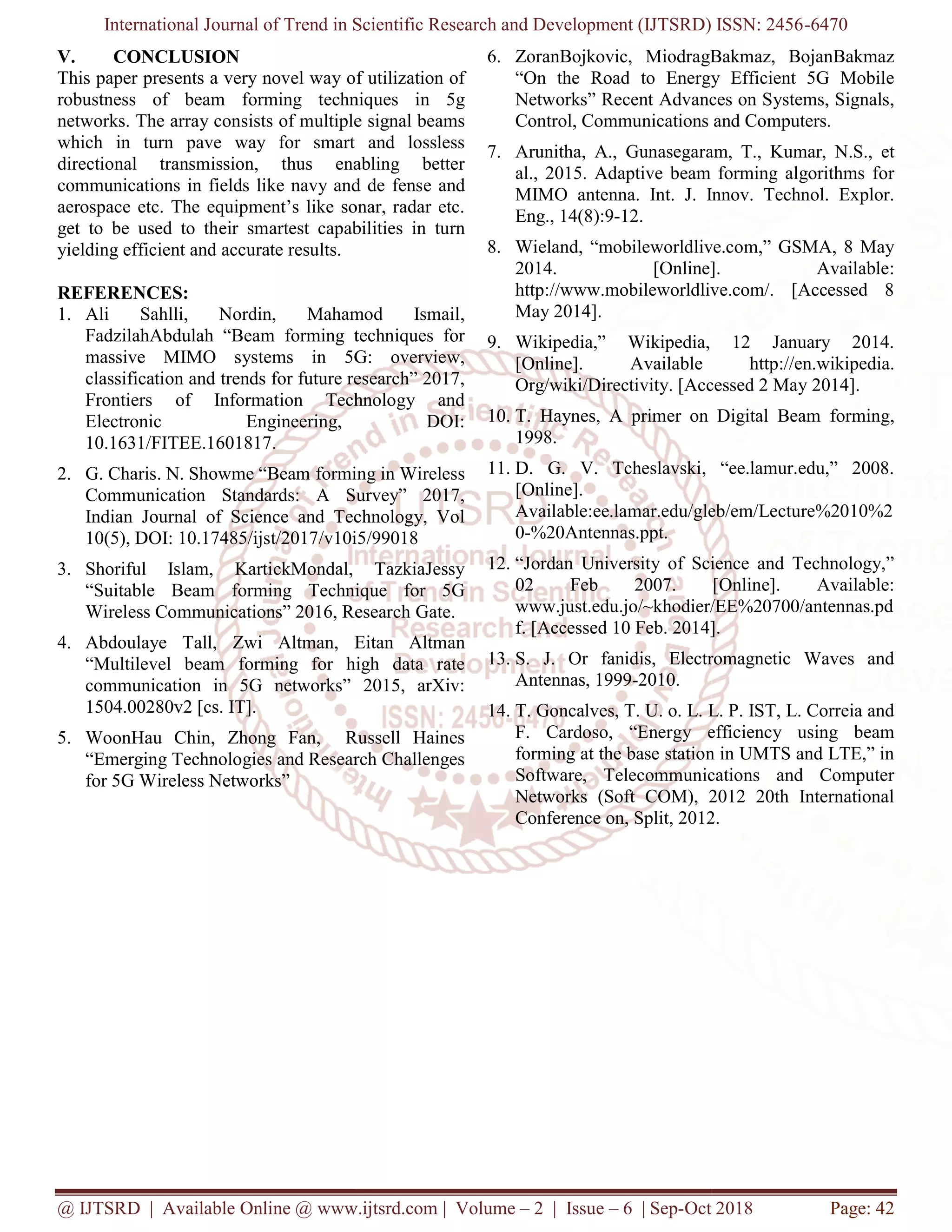 International Journal of Trend in Scientific Research and Development (IJTSRD) ISSN: 2456
@ IJTSRD | Available Online @ www.ijtsrd.com
V. CONCLUSION
This paper presents a very novel way of utilization of
robustness of beam forming techniques in 5g
networks. The array consists of multiple signal beams
which in turn pave way for smart and lossless
directional transmission, thus enabling better
communications in fields like navy and de
aerospace etc. The equipment’s like sonar, radar etc.
get to be used to their smartest capabilities in turn
yielding efficient and accurate results.
REFERENCES:
1. Ali Sahlli, Nordin, Mahamod Ismail,
FadzilahAbdulah “Beam forming techniques for
massive MIMO systems in 5G: overview,
classification and trends for future research” 2017,
Frontiers of Information Technology and
Electronic Engineering, DOI:
10.1631/FITEE.1601817.
2. G. Charis. N. Showme “Beam forming in Wireless
Communication Standards: A Survey” 2017,
Indian Journal of Science and Technology, Vol
10(5), DOI: 10.17485/ijst/2017/v10i5/99018
3. Shoriful Islam, KartickMondal, TazkiaJessy
“Suitable Beam forming Technique for 5G
Wireless Communications” 2016, Research
4. Abdoulaye Tall, Zwi Altman, Eitan Altman
“Multilevel beam forming for high data rate
communication in 5G networks”
1504.00280v2 [cs. IT].
5. WoonHau Chin, Zhong Fan, Russell Haines
“Emerging Technologies and Research Challenges
for 5G Wireless Networks”
International Journal of Trend in Scientific Research and Development (IJTSRD) ISSN: 2456
www.ijtsrd.com | Volume – 2 | Issue – 6 | Sep-Oct 2018
This paper presents a very novel way of utilization of
forming techniques in 5g
sists of multiple signal beams
which in turn pave way for smart and lossless
directional transmission, thus enabling better
communications in fields like navy and de fense and
aerospace etc. The equipment’s like sonar, radar etc.
artest capabilities in turn
Ali Sahlli, Nordin, Mahamod Ismail,
forming techniques for
massive MIMO systems in 5G: overview,
classification and trends for future research” 2017,
Frontiers of Information Technology and
Electronic Engineering, DOI:
forming in Wireless
Communication Standards: A Survey” 2017,
Indian Journal of Science and Technology, Vol
/v10i5/99018
Shoriful Islam, KartickMondal, TazkiaJessy
forming Technique for 5G
Wireless Communications” 2016, Research Gate.
Eitan Altman
forming for high data rate
2015, arXiv:
WoonHau Chin, Zhong Fan, Russell Haines
“Emerging Technologies and Research Challenges
6. ZoranBojkovic, MiodragBakmaz, BojanBakmaz
“On the Road to Energy Efficient 5G Mobile
Networks” Recent Advances on Systems, Signals,
Control, Communications and Computers.
7. Arunitha, A., Gunasegaram, T., Kumar, N.S., et
al., 2015. Adaptive beam forming algorithms for
MIMO antenna. Int. J. Innov. Technol. Explor.
Eng., 14(8):9-12.
8. Wieland, “mobileworldlive.co
2014. [Online]. Available:
http://www.mobileworldlive.com/. [Accessed 8
May 2014].
9. Wikipedia,” Wikipedia, 12 January 2014.
[Online]. Available
Org/wiki/Directivity. [Accessed 2 May
10. T. Haynes, A primer on Digital Beam
1998.
11. D. G. V. Tcheslavski, “ee.lamur.edu,” 2008.
[Online].
Available:ee.lamar.edu/gleb/em/Lecture%2010%2
0-%20Antennas.ppt.
12. “Jordan University of Science and Technology,”
02 Feb 2007. [Online]. Available:
www.just.edu.jo/~khodier/EE%20700/antennas.pd
f. [Accessed 10 Feb. 2014].
13. S. J. Or fanidis, Electromagnetic Waves and
Antennas, 1999-2010.
14. T. Goncalves, T. U. o. L. L. P. IST, L. Correia and
F. Cardoso, “Energy efficiency using beam
forming at the base station in UMTS and LTE,” in
Software, Telecommunications and Computer
Networks (Soft COM), 2012 20th International
Conference on, Split, 2012.
International Journal of Trend in Scientific Research and Development (IJTSRD) ISSN: 2456-6470
Oct 2018 Page: 42
ZoranBojkovic, MiodragBakmaz, BojanBakmaz
“On the Road to Energy Efficient 5G Mobile
Advances on Systems, Signals,
Control, Communications and Computers.
Arunitha, A., Gunasegaram, T., Kumar, N.S., et
al., 2015. Adaptive beam forming algorithms for
MIMO antenna. Int. J. Innov. Technol. Explor.
Wieland, “mobileworldlive.com,” GSMA, 8 May
2014. [Online]. Available:
http://www.mobileworldlive.com/. [Accessed 8
Wikipedia,” Wikipedia, 12 January 2014.
http://en.wikipedia.
. [Accessed 2 May 2014].
T. Haynes, A primer on Digital Beam forming,
D. G. V. Tcheslavski, “ee.lamur.edu,” 2008.
Available:ee.lamar.edu/gleb/em/Lecture%2010%2
“Jordan University of Science and Technology,”
02 Feb 2007. [Online]. Available:
www.just.edu.jo/~khodier/EE%20700/antennas.pd
f. [Accessed 10 Feb. 2014].
fanidis, Electromagnetic Waves and
T. Goncalves, T. U. o. L. L. P. IST, L. Correia and
F. Cardoso, “Energy efficiency using beam
tion in UMTS and LTE,” in
Software, Telecommunications and Computer
COM), 2012 20th International
Conference on, Split, 2012.
 