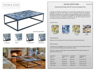 
	
   	
   	
   AZULEJO	
  COFFEE	
  TABLE	
  
Galvanized	
  Steel	
  Base	
  with	
  18th	
  Century	
  Portuguese	
  Tiles	
  
	
  	
  
	
  
	
  
Tile	
  Color	
  &	
  Sizes:
	
  
	
  
Table	
  Base	
  OpGons:	
  
	
  
Powder	
  Coat:	
  	
  Charcoal	
  Black,	
  Dark	
  	
  Bronze,	
  White	
  and	
  	
  Polished	
  Stainless	
  Steel.	
  
	
  
	
  
Table	
  Size	
  OpGons:	
  
	
  
Listed	
  table	
  sizes	
  are	
  suggesGons	
  only.	
  	
  If	
  you	
  do	
  not	
  see	
  the	
  size	
  you	
  are	
  looking	
  for,	
  please	
  let	
  
us	
  know	
  and	
  we	
  will	
  be	
  happy	
  to	
  accommodate	
  your	
  request.	
  
	
  
Please	
  note:	
  	
  Because	
  of	
  the	
  ﬂuidity	
  of	
  Gle	
  sizes	
  available,	
  width	
  and	
  depth	
  dimensions	
  are	
  
approximate	
  to	
  within	
  3cms.	
  
Size	
  (WxD)	
  
	
  (cm)	
  	
  	
  	
  	
  	
  	
  	
  
Height	
  opGons	
  	
  
(cm)	
  
Size	
  (WxD)	
  	
  	
  	
  	
  
(inches)	
  
Height	
  OpGons	
  	
  	
  	
  	
  	
  
(inches)	
  
103	
  x	
  65.5	
   40,	
  42,	
  46	
   40.5	
  x	
  26	
   15.75,	
  16.5,	
  18	
  
128	
  x	
  78	
   40,	
  42,	
  46	
   50.5	
  x	
  31	
   15.75,	
  16.5,	
  18	
  
140.5	
  x	
  90.5	
   40,	
  42,	
  46	
   55.5	
  x	
  35.5	
   15.75,	
  16.5,	
  18	
  
153	
  x	
  115.5	
   40,	
  42,	
  46	
   60.5	
  x	
  45.5	
   15.75,	
  16.5,	
  18	
  
Pombalino	
   Blue	
  &	
  White	
   12.5	
  x	
  12.5	
  	
  	
  	
  
cm	
  Gles	
  
6	
  x	
  6	
  	
  
cm	
  Gles	
  
A	
   marriage	
   of	
   tradiGon	
   and	
   modernity,	
   our	
   Azulejo	
   Tables	
   combine	
   anGque	
   18th	
   Century	
  
Portuguese	
   Gles	
   with	
   the	
   clean	
   modern	
   lines	
   of	
   contemporary	
   design.	
   Each	
   tabletop	
   is	
  
designed	
  and	
  assembled	
  by	
  our	
  workshop	
  in	
  Portugal	
  according	
  to	
  your	
  own	
  speciﬁcaGons.	
  
Our	
  anGque	
  Gle	
  sources	
  are	
  authorized	
  and	
  regulated	
  by	
  the	
  Portuguese	
  Government,	
  and	
  
each	
  table	
  comes	
  with	
  our	
  CerGﬁcate	
  of	
  AuthenGcity.	
  	
  We	
  also	
  oﬀer	
  reproducGon	
  Gles	
  that	
  
are	
  enGrely	
  hand	
  made	
  and	
  painted	
  by	
  our	
  master	
  arGsans.	
  
White	
   Charcoal	
  Black	
   Stainless	
  Steel	
  Dark	
  Bronze	
  
Steel	
  Table	
  	
  Base	
  Op-ons:
Ref:121511/R	
  
 
