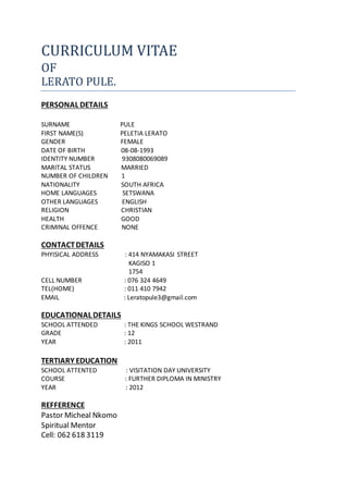 CURRICULUM VITAE
OF
LERATO PULE.
PERSONAL DETAILS
SURNAME PULE
FIRST NAME(S) PELETIA LERATO
GENDER FEMALE
DATE OF BIRTH 08-08-1993
IDENTITY NUMBER 9308080069089
MARITAL STATUS MARRIED
NUMBER OF CHILDREN 1
NATIONALITY SOUTH AFRICA
HOME LANGUAGES SETSWANA
OTHER LANGUAGES ENGLISH
RELIGION CHRISTIAN
HEALTH GOOD
CRIMINAL OFFENCE NONE
CONTACTDETAILS
PHYISICAL ADDRESS : 414 NYAMAKASI STREET
KAGISO 1
1754
CELL NUMBER : 076 324 4649
TEL(HOME) : 011 410 7942
EMAIL : Leratopule3@gmail.com
EDUCATIONAL DETAILS
SCHOOL ATTENDED : THE KINGS SCHOOL WESTRAND
GRADE : 12
YEAR : 2011
TERTIARY EDUCATION
SCHOOL ATTENTED : VISITATION DAY UNIVERSITY
COURSE : FURTHER DIPLOMA IN MINISTRY
YEAR : 2012
REFFERENCE
Pastor Micheal Nkomo
Spiritual Mentor
Cell: 062 618 3119
 