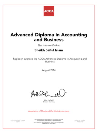 Advanced Diploma in Accounting
and Business
This is to certify that
Sheikh Saiful Islam
has been awarded the ACCA Advanced Diploma in Accounting and
Business
August 2014
Alan Hatfield
director - learning
Association of Chartered Certified Accountants
ACCA REGISTRATION NUMBER:
2302749
This certificate remains the property of ACCA and must not in any
circumstances be copied, altered or otherwise defaced.
ACCA retains the right to demand the return of this certificate at any
time and without giving reason.
CERTIFICATE NUMBER:
798458630146
 