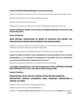 .At M/s Evershine Builders(Manager Finance & Accounts)
Preparation of accounting records as per Income Tax requirements and maintaining documents for various needs.
Preparation of Project wise reports for analysing profits of each project.
Preparation and filing of WCT and filing of returns.
Preparation of various kinds of reports which are needed for analysing financial facts of the concern etc...
.At M/s Padanilam Welfare Trust (Group of Colleges/Charitable Trust) from June
2010 to May 2013.
Areas of Exposure
BOOK KEEPING, PREPARATION OF BOOKS OF ACCOUNTS FOR INCOME TAX,
PREPARATION OF PROJECTION STATEMENTS FOR VARIOUS NEEDS
Preparation of accounting records as per Income Tax Scrutiny as per the instructions received from Auditors and
maintaining documents for College Fees and revision related matters.
Preparation of the documents for filing Monthly VAT Return for Pharmacy sales and related matters.
DURING MY PERIOD OF SERVICE I HAVE STREAMLINED THE ACCOUNTS BASED ON THE STATUTORY
REQUIREMENTS (i.e.) BY COMPILING THE PROVISIONS OF THE INCOME TAX ACT AS PER SECTION
12AA FOR TRUST REGISTRATION’S COMPILATION & TN-VAT ACT.
Preparation of various kinds of reports which are financial in nature for internal needs.
.At Tandem Consulting Pvt. Ltd.( Out Sourcing Unit of M/s. PREMIUM COATINGS
AND CHEMICALS PVT. LTD.) From March 2009 to August 2009
Areas of Exposure
BOOK KEEPING, SALES TAX/VAT, CENTRAL EXCISE MATTERS HANDLING,
PREPARATION MONTHLY STATEMENTS (MIS), MONETARY FORECASTING &
CONTROL OF FUNDS
Preparation of the accounting records of Paint Manufacturing unit.
Preparation of the documents for filing Monthly VAT Return.
Maintenance of PLA, RG I, RG 23 A- Part II, RG 23 C for Central excise. Handling of Abatement related issues
Contd…
 