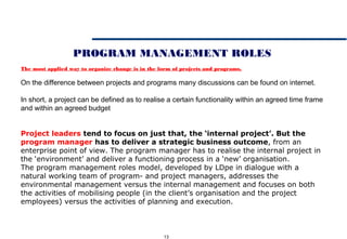 13
PROGRAM MANAGEMENT ROLES
The most applied way to organize change is in the form of projects and programs.
On the difference between projects and programs many discussions can be found on internet.
In short, a project can be defined as to realise a certain functionality within an agreed time frame
and within an agreed budget
Project leaders tend to focus on just that, the ‘internal project’. But the
program manager has to deliver a strategic business outcome, from an
enterprise point of view. The program manager has to realise the internal project in
the ‘environment’ and deliver a functioning process in a ‘new’ organisation.
The program management roles model, developed by LDpe in dialogue with a
natural working team of program- and project managers, addresses the
environmental management versus the internal management and focuses on both
the activities of mobilising people (in the client’s organisation and the project
employees) versus the activities of planning and execution.
 