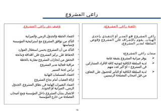 15
‫المشروع‬ ‫راعي‬
:‫المشروع‬ ‫راعي‬ ‫خلفية‬
‫بإحدى‬ ‫التنفيذي‬ ‫أو‬ ‫المدير‬ ‫هو‬ ‫المشروع‬ ‫راعي‬
‫وفوض‬ ‫المشروع‬ ‫على‬ ‫بالشراف‬ ‫يقوم‬ ،‫الهيئات‬
.‫المشروع‬ ‫لمدير‬ ‫السلطة‬
:‫المشروع‬ ‫راعي‬ ‫سمات‬
‫عامة‬ ‫بصفة‬ ‫المشروع‬ ‫ميزانية‬ ‫يوفر‬
‫المشاركين‬ ‫الفراد‬ ‫كافة‬ ‫لتوجيه‬ ‫الكافية‬ ‫السلطة‬ ‫لديه‬
‫منهم‬ ‫عدد‬ ‫أكبر‬ ‫أو‬ – ‫المشروع‬ ‫في‬
‫التعاون‬ ‫على‬ ‫للحصول‬ ‫التأثير‬ ‫أو‬ ‫الكافية‬ ‫السلطة‬ ‫لديه‬
‫الرئيسيين‬ ‫المصلحة‬ ‫أصحاب‬ ‫قبل‬ ‫من‬
‫المشروع‬ ‫راعي‬ ‫دور‬ ‫وصف‬

‫والميزانية‬ ‫الزمني‬ ‫والجدول‬ ‫الخطة‬ ‫اعتماد‬

‫المؤسسة‬ ‫استراتيجية‬ ‫مع‬ ‫المشروع‬ ‫توافق‬ ‫من‬ ‫التأكد‬
‫وسياستها‬

‫الموارد‬ ‫استغلل‬ ‫يحسن‬ ‫المشروع‬ ‫أن‬ ‫من‬ ‫التأكد‬

‫ونتائجه‬ ‫أهدافه‬ ‫على‬ ‫المشروع‬ ‫تركيز‬ ‫على‬ ‫الحفاظ‬

‫بالخطة‬ ‫مقارنة‬ ‫المشروع‬ ‫إنجازات‬ ‫من‬ ‫التحقق‬

‫المشروع‬ ‫مدير‬ ‫فعالية‬ ‫مراقبة‬

‫التسيير‬ ‫لجنة‬ ‫ترأس‬

‫النهائية‬ ‫المتسلمات‬ ‫اعتماد‬

‫المشروع‬ ‫نجاح‬ ‫أمام‬ ‫العقبات‬ ‫إزالة‬

‫الجدول‬ ،‫المشروع‬ ‫نطاق‬ ‫في‬ ‫الهامة‬ ‫التغييرات‬ ‫اعتماد‬
.‫الجودة‬ ‫أو‬ ‫الميزانية‬ ،‫الزمني‬

‫أصحاب‬ ‫ومع‬ ‫المؤسسة‬ ‫داخل‬ ‫المشروع‬ ‫بشأن‬ ‫التصال‬
‫المؤسسة‬ ‫خارج‬ ‫من‬ ‫المصلحة‬
 