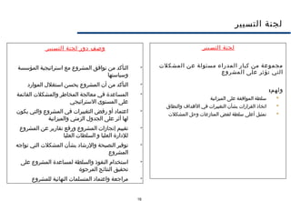 16
‫التسيير‬ ‫لجنة‬
‫التسيير‬ ‫لجنة‬
‫المشكلت‬ ‫عن‬ ‫مسئولة‬ ‫المدراء‬ ‫كبار‬ ‫من‬ ‫مجموعة‬
‫المشروع‬ ‫على‬ ‫تؤثر‬ ‫التي‬
:‫ولهم‬
‫الميزانية‬ ‫على‬ ‫الموافقة‬ ‫سلطة‬
‫والنطاق‬ ‫الهداف‬ ‫في‬ ‫التغييرات‬ ‫بشأن‬ ‫القرارات‬ ‫اتخاذ‬
‫المشكلت‬ ‫وحل‬ ‫المنازعات‬ ‫لفض‬ ‫سلطة‬ ‫أعلى‬ ‫تمثيل‬
‫التسيير‬ ‫لجنة‬ ‫دور‬ ‫وصف‬

‫المؤسسة‬ ‫استراتيجية‬ ‫مع‬ ‫المشروع‬ ‫توافق‬ ‫من‬ ‫التأكد‬
‫وسياستها‬

‫الموارد‬ ‫استغلل‬ ‫يحسن‬ ‫المشروع‬ ‫أن‬ ‫من‬ ‫التأكد‬

‫القائمة‬ ‫والمشكلت‬ ‫المخاطر‬ ‫معالجة‬ ‫في‬ ‫المساعدة‬
‫الستراتيجي‬ ‫المستوى‬ ‫على‬

‫يكون‬ ‫والتي‬ ‫المشروع‬ ‫في‬ ‫التغييرات‬ ‫رفض‬ ‫أو‬ ‫اعتماد‬
‫والميزانية‬ ‫الزمني‬ ‫الجدول‬ ‫على‬ ‫أثر‬ ‫لها‬

‫المشروع‬ ‫عن‬ ‫تقارير‬ ‫ورفع‬ ‫المشروع‬ ‫إنجازات‬ ‫تقييم‬
‫العليا‬ ‫السلطات‬ ‫و‬ ‫العليا‬ ‫للدارة‬

‫تواجه‬ ‫التي‬ ‫المشكلت‬ ‫بشأن‬ ‫والرشاد‬ ‫النصيحة‬ ‫توفير‬
‫المشروع‬

‫على‬ ‫المشروع‬ ‫لمساعدة‬ ‫والسلطة‬ ‫النفوذ‬ ‫استخدام‬
‫المرجوة‬ ‫النتائج‬ ‫تحقيق‬

‫للمشروع‬ ‫النهائية‬ ‫المتسلمات‬ ‫واعتماد‬ ‫مراجعة‬
 
