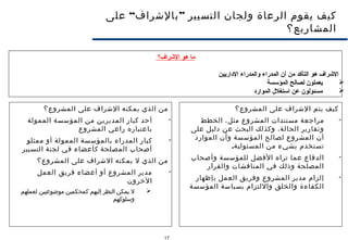 17
“ ”‫على‬ ‫بالشراف‬ ‫التسيير‬ ‫ولجان‬ ‫الرعاة‬ ‫يقوم‬ ‫كيف‬
‫المشاريع؟‬
‫المشروع؟‬ ‫على‬ ‫الشراف‬ ‫يتم‬ ‫كيف‬

‫الخطط‬ ،‫مثل‬ ‫المشروع‬ ‫مستندات‬ ‫مراجعة‬
‫على‬ ‫دليل‬ ‫عن‬ ‫البحث‬ ‫وكذلك‬ ،‫الحالة‬ ‫وتقارير‬
‫الموارد‬ ‫وأن‬ ‫المؤسسة‬ ‫لصالح‬ ‫المشروع‬ ‫أن‬
.‫المسئولية‬ ‫من‬ ‫بشيء‬ ‫تستخدم‬

‫وأصحاب‬ ‫للمؤسسة‬ ‫الفضل‬ ‫تراه‬ ‫عما‬ ‫الدفاع‬
‫والقرار‬ ‫المناقشات‬ ‫في‬ ‫وذلك‬ ‫المصلحة‬

‫بإظهار‬ ‫العمل‬ ‫وفريق‬ ‫المشروع‬ ‫مدير‬ ‫إلزام‬
‫المؤسسة‬ ‫بسياسة‬ ‫واللتزام‬ ‫والخلق‬ ‫الكفاءة‬
‫المشروع؟‬ ‫على‬ ‫الشراف‬ ‫يمكنه‬ ‫الذي‬ ‫من‬

‫الممولة‬ ‫المؤسسة‬ ‫من‬ ‫المديرين‬ ‫كبار‬ ‫أحد‬
‫المشروع‬ ‫راعي‬ ‫باعتباره‬

‫ممثلو‬ ‫أو‬ ‫الممولة‬ ‫بالمؤسسة‬ ‫المدراء‬ ‫كبار‬
‫التسيير‬ ‫لجنة‬ ‫في‬ ‫كأعضاء‬ ‫المصلحة‬ ‫أصحاب‬
‫المشروع؟‬ ‫على‬ ‫الشراف‬ ‫يمكنه‬ ‫ل‬ ‫الذي‬ ‫من‬

‫العمل‬ ‫فريق‬ ‫أعضاء‬ ‫أو‬ ‫المشروع‬ ‫مدير‬
‫الخرون‬
‫لعملهم‬ ‫موضوعيين‬ ‫كمحكمين‬ ‫إليهم‬ ‫النظر‬ ‫يمكن‬ ‫ل‬
‫وسلوكهم‬
‫الرشراف؟‬ ‫هو‬ ‫ما‬
‫الاداريين‬ ‫والمدراء‬ ‫المدراء‬ ‫أن‬ ‫من‬ ‫التأكد‬ ‫هو‬ ‫الرشراف‬
‫المؤسسة‬ ‫لصالح‬ ‫يعملون‬
‫المواراد‬ ‫استغل ل‬ ‫عن‬ ‫مسئولون‬
 
