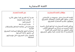 18
‫الستشارية‬ ‫اللجنة‬
‫مؤهلت‬‫الستشارية‬ ‫اللجنة‬
‫الشخاص‬ ‫من‬ ‫مجموعة‬ ‫هي‬ ‫الستشارية‬ ‫اللجنة‬
‫بالمشروع‬ ‫المصلحة‬ ‫اصحاب‬ ‫اهم‬ ‫يمثلون‬ ‫اللذين‬
.‫للمشروع‬ ‫الستشارة‬ ‫بتقديم‬ ‫ويقومون‬
–‫بالنسبة‬ ‫الحال‬ ‫هو‬ ‫كما‬ ‫الستشارية‬ ‫اللجنة‬ ‫وتتألف‬
. -‫العلى‬ ‫المستوى‬ ‫من‬ ‫مدراء‬ ‫من‬ ‫التسيير‬ ‫للجنة‬
‫اللجنة‬ ‫فإن‬ ‫التسيير‬ ‫لجنة‬ ‫من‬ ‫النقيض‬ ‫وعلى‬
.‫بالمشروع‬ ‫يتعلق‬ ‫فيما‬ ‫قرارات‬ ‫تتخذ‬ ‫ل‬ ‫الستشارية‬
‫التنفيذية‬ ‫اللجنة‬ ‫دور‬

:‫بالتي‬ ‫يتعلق‬ ‫فيما‬ ‫للفريق‬ ‫آراء‬ ‫تقديم‬
‫المصلحة‬ ‫أصحاب‬ ‫اهتمامات‬
‫الفنية‬ ‫الستشارة‬
‫صلة‬ ‫ذات‬ ‫أخرى‬ ‫مبادرات‬

‫والمشكلت‬ ‫المخاطر‬ ‫معالجة‬ ‫فى‬ ‫المساعدة‬
‫القائمة‬

‫المشروع‬ ‫لمساعدة‬ ‫والسلطة‬ ‫النفوذ‬ ‫استخدام‬
‫المرجوة‬ ‫نتائجه‬ ‫تحقيق‬ ‫في‬

‫مؤسساتهم‬ ‫داخل‬ ‫المشروع‬ ‫بشأن‬ ‫التصال‬
‫المختلفة‬
 