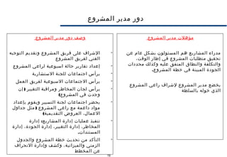 19
‫المشروع‬ ‫مدير‬ ‫دور‬
‫مؤهلت‬‫المشروع‬ ‫مدير‬
‫عن‬ ‫عام‬ ‫بشكل‬ ‫المسئولون‬ ‫هم‬ ‫المشاريع‬ ‫مدراء‬
،‫الوقت‬ ‫إطار‬ ‫في‬ ‫المشروع‬ ‫متطلبات‬ ‫تحقيق‬
‫محددات‬ ‫وكذلك‬ ‫عليه‬ ‫المتفق‬ ‫والنطاق‬ ‫والتكلفة‬
.‫المشروع‬ ‫خطة‬ ‫في‬ ‫المبينة‬ ‫الجودة‬
‫المشروع‬ ‫راعي‬ ‫لشراف‬ ‫المشروع‬ ‫مدير‬ ‫يخضع‬
‫بالسلطة‬ ‫خوله‬ ‫الذي‬
‫المشروع‬ ‫مدير‬ ‫دور‬ ‫وصف‬

‫التوجيه‬ ‫وتقديم‬ ‫المشروع‬ ‫فريق‬ ‫على‬ ‫الشراف‬
‫المشروع‬ ‫لفريق‬ ‫الفني‬

‫المشروع‬ ‫لراعي‬ ‫اسبوعية‬ ‫حالة‬ ‫تقارير‬ ‫إعداد‬

‫الستشارية‬ ‫للجنة‬ ‫اجتماعات‬ ‫يرأس‬

‫العمل‬ ‫لفريق‬ ‫السبوعية‬ ‫الجتماعات‬ ‫يرأس‬

)‫إن‬ ‫التغيير‬ ‫ومراقبة‬ ‫المخاطر‬ ‫لجان‬ ‫يرأس‬
(‫المشروع‬ ‫في‬ ‫وجدت‬

‫بإعداد‬ ‫ويقوم‬ ‫التسيير‬ ‫لجنة‬ ‫اجتماعات‬ ‫يحضر‬
)‫جداول‬ ‫مثل‬ ‫المشروع‬ ‫راعي‬ ‫مع‬ ‫داعمة‬ ‫مواد‬
(‫التقديمية‬ ‫العروض‬ ،‫العمال‬

:‫إدارة‬ ‫المشاريع‬ ‫إدارة‬ ‫عمليات‬ ‫تنفيذ‬
‫إدارة‬ ،‫الجودة‬ ‫إدارة‬ ،‫التغيير‬ ‫إدارة‬ ،‫المخاطر‬
.‫المستندات‬

‫والجدول‬ ‫المشروع‬ ‫خطة‬ ‫تحديث‬ ‫من‬ ‫التأكد‬
‫النحراف‬ ‫وإدارة‬ ‫وكشف‬ ،‫والميزانية‬ ‫الزمني‬
‫المخطط‬ ‫عن‬
 