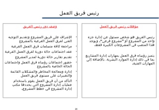 20
‫العمل‬ ‫فريق‬ ‫رئيس‬
‫مؤهلت‬‫العمل‬ ‫فريق‬ ‫رئيس‬
‫جزء‬ ‫إدارة‬ ‫عن‬ ‫مسئول‬ ‫شخص‬ ‫هو‬ ‫الفريق‬ ‫رئيس‬
.“ ”‫ويوجد‬ ‫فرعي‬ ‫مشروع‬ ‫أو‬ ‫المشروع‬ ‫من‬ ‫واحد‬
.‫فقط‬ ‫الكبيرة‬ ‫المشروعات‬ ‫في‬ ‫المنصب‬ ‫هذا‬
‫المشاريع‬ ‫إدارة‬ ‫بمهارات‬ ‫العمل‬ ‫فرق‬ ‫رؤساء‬ ‫يتميز‬
‫إلى‬ ‫بالضافة‬ ،‫البشرية‬ ‫الموارد‬ ‫إدارة‬ ‫ذلك‬ ‫في‬ ‫بما‬
.‫الفنية‬ ‫المهارات‬
‫الفريق‬ ‫رئيس‬ ‫دور‬ ‫وصف‬

‫التوجيه‬ ‫وتقديم‬ ‫المشروع‬ ‫فريق‬ ‫على‬ ‫الشراف‬
‫بالمشروع‬ ‫الفرعية‬ ‫العمل‬ ‫لفرق‬ ‫الفني‬

‫الفرعية‬ ‫العمل‬ ‫فرق‬ ‫متسلمات‬ ‫كافة‬ ‫مراجعة‬

‫الفرعية‬ ‫العمل‬ ‫لفرق‬ ‫دورية‬ ‫حالة‬ ‫اجتماعات‬ ‫عقد‬

‫المشروع‬ ‫لمدير‬ ‫دورية‬ ‫حالة‬ ‫تقارير‬ ‫تقديم‬

‫واجتماعات‬ ‫العمل‬ ‫فرق‬ ‫رؤساء‬ ‫اجتماعات‬ ‫حضور‬
‫بالمشروع‬ ‫الخاصة‬ ‫الحالة‬

‫القائمة‬ ‫والمشكلت‬ ‫المخاطر‬ ‫ومعالجة‬ ‫إدارة‬
‫العمل‬ ‫فريق‬ ‫مستوى‬ ‫على‬ ‫والتغييرات‬

‫باستخدام‬ ‫يقوم‬ ‫العمل‬ ‫فريق‬ ‫أن‬ ‫من‬ ‫التأكد‬
‫مكتب‬ ‫يحددها‬ ‫التي‬ ‫المشروع‬ ‫إدارة‬ ‫عمليات‬
.‫المشروع‬ ‫خطط‬ ‫في‬ ‫المشروع‬ ‫إدارة‬
 