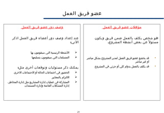 21
‫العمل‬ ‫فريق‬ ‫عضو‬
‫مؤهلت‬‫العمل‬ ‫فريق‬ ‫عضو‬
‫ويكون‬ ‫فريق‬ ‫ضمن‬ ‫بالعمل‬ ‫يكلف‬ ‫شخص‬ ‫هو‬
.‫المشروع‬ ‫أنشطة‬ ‫بعض‬ ‫عن‬ ‫ل‬ً ‫مسئو‬
‫مباشر‬ ‫بشكل‬ ‫المشروع‬ ‫لمدير‬ ‫العمل‬ ‫فريق‬ ‫عضو‬ ‫يخضع‬ ‫قد‬
‫مباشر‬ ‫غير‬ ‫أو‬
‫المشروع‬ ‫في‬ ‫جزئي‬ ‫أو‬ ‫كلي‬ ‫بدوام‬ ‫بالعمل‬ ‫يكلف‬ ‫قد‬
‫العمل‬ ‫فريق‬ ‫عضو‬ ‫دور‬ ‫وصف‬
‫اذكر‬ ‫العمل‬ ‫فريق‬ ‫أعضاء‬ ‫دور‬ ‫وصف‬ ‫إعداد‬ ‫عند‬
:‫التي‬
‫بها‬ ‫سيقومون‬ ‫التي‬ ‫الرئيسية‬ ‫النشطة‬
‫بتسليمها‬ ‫سيقومون‬ ‫التي‬ ‫المتسلمات‬
:‫مثل‬ ‫أخرى‬ ‫وتوقعات‬ ‫مسئوليات‬ ‫ذكر‬ ‫يمكنك‬
‫الخرى‬ ‫الجتماعات‬ ‫أو‬ ‫الحالة‬ ‫اجتماعات‬ ‫في‬ ‫الحضور‬
‫بالمعايير‬ ‫اللتزام‬
،‫المخاطر‬ ‫إدارة‬ ‫مثل‬ ‫المشاريع‬ ‫إدارة‬ ‫عمليات‬ ‫في‬ ‫المشاركة‬
‫المستندات‬ ‫وإدارة‬ ‫القائمة‬ ‫المشكلت‬ ‫إدارة‬
 