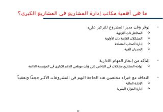 22
‫الكبرى؟‬ ‫المشاريع‬ ‫في‬ ‫المشاريع‬ ‫إدارة‬ ‫مكاتب‬ ‫أهمية‬ ‫هي‬ ‫ما‬

:‫على‬ ‫للتركيز‬ ‫المشروع‬ ‫مدير‬ ‫وقت‬ ‫توفر‬
‫الولوية‬ ‫ذات‬ ‫المخاطر‬
‫الولوية‬ ‫ذات‬ ‫القائمة‬ ‫المشكلت‬
‫المصلحة‬ ‫أصحاب‬ ‫إدارة‬
‫الفنية‬ ‫التحديات‬

‫الدارية‬ ‫المهام‬ ‫إنجاز‬ ‫من‬ ‫التأكد‬
‫الدائمة‬ ‫المؤسسة‬ ‫في‬ ‫الداري‬ ‫الدعم‬ ‫موظفي‬ ‫وقت‬ ‫على‬ ‫التنافس‬ ‫في‬ ‫مشكلت‬ ‫المشاريع‬ ‫تواجه‬

‫وتعقيدا‬ ‫حجما‬ ‫الكبر‬ ‫المشروعات‬ ‫في‬ ‫اليهم‬ ‫الحاجة‬ ‫عند‬ ‫مختصين‬ ‫خبراء‬ ‫مع‬ ‫التعاقد‬
‫المالية‬ ‫الدارة‬
‫البشرية‬ ‫الموارد‬ ‫إدارة‬
 