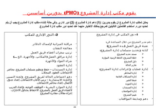 23
‫المشروع‬ ‫إدارة‬ ‫مكتب‬ ‫يقوم‬)PMO(‫أساسيين‬ ‫بدورين‬
1-‫المشروع‬ ‫إدارة‬ ‫في‬ ‫المكتب‬ ‫دور‬
:‫في‬ ‫المساعدة‬ ‫خلل‬ ‫من‬ ‫المشروع‬ ‫مدير‬ ‫دعم‬

( )‫المشروع‬ ‫بدء‬ ‫العمل‬ ‫فريق‬ ‫تعبئة‬

‫متسلمات‬ ‫وتحديث‬ ‫كتابة‬‫إدارة‬:‫المشروع‬
‫المشروع‬ ‫تحديد‬ ‫مستند‬
‫الموازنة‬ ،‫الزمنية‬ ‫الخطة‬ ،‫المشروع‬ ‫خطة‬
‫المشروع‬ ‫دليل‬
‫الحالة‬ ‫تقارير‬

:‫المشروع‬ ‫إدارة‬ ‫وإجراءات‬ ‫عمليات‬ ‫إدارة‬
‫المخاطر‬ ‫إدارة‬
‫القائمة‬ ‫المشكلت‬ ‫إدارة‬
‫التغيير‬ ‫ضبط‬
‫الجودة‬ ‫إدارة‬
‫المستندات‬ ‫إدارة‬
‫المواصفات‬ ‫إدارة‬
‫المشروع‬ ‫تقييم‬

‫الموافقات‬ ‫ومتابعة‬ ‫دعم‬
2-‫للمكتب‬ ‫الداري‬ ‫الدور‬

/‫الدفاتر‬ ‫إمساك‬ ‫الميزانية‬ ‫مراقبة‬

‫النفقات‬ ‫معالجة‬

‫العمل‬ ‫فريق‬ ‫أعضاء‬ ‫سفرات‬ ‫ترتيب‬

(... )‫الخ‬ ،‫والجهزة‬ ،‫المكاتب‬ ‫العمل‬ ‫مرافق‬ ‫إدارة‬

‫والجهزة‬ ‫المواد‬ ‫شراء‬

‫العقود‬ ‫إدارة‬

‫المستندات‬ ‫إدارة‬‫محاضر‬ ،‫المشروع‬ ‫متسلمات‬ ‫وتنظيم‬ ‫حفظ‬ –
‫السجلت‬ ،‫العقود‬ ،‫الجتماعات‬

،‫التسيير‬ ‫ولجنة‬ ،‫المشروع‬ ‫لفريق‬ ‫الحالة‬ ‫اجتماعات‬ ‫دعم‬
‫الستشارية‬ ‫واللجنة‬‫جدول‬ ‫إعداد‬ ،‫الجتماعات‬ ‫قاعات‬ ‫ترتيب‬ –
‫الجتماعات‬ ‫محاضر‬ ‫إعداد‬ ،‫العمال‬

‫البشرية‬ ‫الموارد‬ ‫إدارة‬‫التدريب‬ ‫وإعداد‬ ،‫التوجيه‬ ،‫التوظيف‬ –
،‫الجازات‬ ‫بجداول‬ ‫الحتفاظ‬ ،‫بالمشروع‬ ‫العمل‬ ‫فريق‬ ‫لعضاء‬
‫المشروع‬ ‫مغادرة‬ ‫مقالت‬ ‫إجراء‬
) :‫بدورين‬ ‫يقوم‬ ‫ان‬ ‫المشروع‬ ‫إدارة‬ ‫لمكتب‬ ‫يمكن‬1) ،‫المشروع‬ ‫إدارة‬ ‫دعم‬ (2‫يتم‬ ‫أن‬ ‫يجب‬ ‫المشروع‬ ‫إدارة‬ ‫مكتب‬ ‫إنشاء‬ ‫حالة‬ ‫وفي‬ .‫إداري‬ ‫دور‬ (
.‫المشروع‬ ‫إدارة‬ ‫مكتب‬ ‫دور‬ ‫تحديد‬ ‫عند‬ ‫منهما‬ ‫التختيار‬ ‫يمكنك‬ ‫كمرجع‬ ‫التاليتين‬ ‫القائمتين‬ ‫استخدم‬ .‫دوره‬ ‫تحديد‬
 