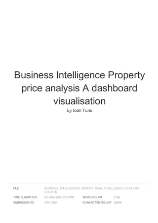 Business Intelligence Property
price analysis A dashboard
visualisation
by Ioan Tuns
FILE
TIME SUBMITTED 28-JUN-2015 02:35PM
SUBMISSION ID 45913801
WORD COUNT 3108
CHARACTER COUNT 20506
BUSINESS_INTELLIGENCE_REPORT_IOAN_TUNS_LON29101243.DOC
X (5.31M)
 