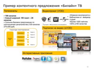Пример контентного предложения «Билайн» ТВ
Телеканалы                                   Видеопрокат (VOD)
• 190 каналов                                                                             •Новинки кинопроката и
                                                                                        * библиотеки от мейджор
• Самый широкий HD пакет – 28
каналов                                                                                   студий
• Сильное базовое предложение по                                                          •Более 1000 тайтлов
соотношению цена/качество (105 каналов       *контракт с NBCUniversal согласовывается     •30% в HD качестве
270-290 руб)
                                             Подписки на видео (sVOD)
       Структура пакетирования
                                   Канал 1
                  Тематика 1
                                   Канал 2

                  Тематика 2       Канал 3
    Базовый
     пакет    +                +
                  Тематика 3


                  Тематика n       Канал n




                          Интерактивные приложния




                                                                                                            10
 