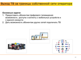 Выход ТВ за границы собственной сети оператора


 Основные задачи:
 1. Предоставить абонентам Цифрового телевидения
    возможность доступа к контенту с мобильных устройств и
    с единого аккаунта
 2. Дать возможность абонентам других сетей подключать ТВ




                                                             20
 