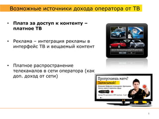 Возможные источники дохода оператора от ТВ

• Плата за доступ к контенту –
  платное ТВ

• Реклама – интеграция рекламы в
  интерфейс ТВ и вещаемый контент



• Платное распространение
  телеканалов в сети оператора (как
  доп. доход от сети)




                                              8
 