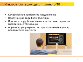 Факторы роста дохода от платного ТВ


• Качественное контентное предложение
• Продуманная тарифная политика
• Простота и удобство заказа контентных сервисов
  (например, с ТВ экрана)
• Адресное, регулярное, но при этом ненавящивое,
  продвижение контента




                                                   9
 