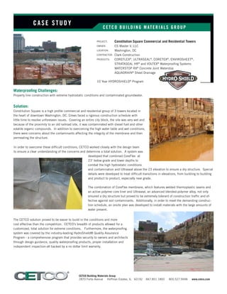 CETCO BUI LDI NG M ATERI ALS GROUP
PROJECT:	
OWNER:
LOCATION:
CONTRACTOR:
PRODUCTS:
10 Year HYDROSHIELD®
Program
CASE S TUDY
CETCO Building Materials Group
2870 Forbs Avenue Hoffman Estates, IL 60192 847.851.1800 800.527.9948 www.cetco.com
Solution:
Constitution Square is a high profile commercial and residential group of 3 towers located in
the heart of downtown Washington, DC. Crews faced a rigorous construction schedule with
little time to resolve unforeseen issues. Covering an entire city block, the site was very wet and
because of the proximity to an old railroad site, it was contaminated with diesel fuel and other
volatile organic compounds. In addition to overcoming the high water table and wet conditions,
there were concerns about the contaminants affecting the integrity of the membrane and then
permeating the structure.
In order to overcome these difficult conditions, CETCO worked closely with the design team
to ensure a clear understanding of the concerns and determine a total solution. A system was
developed that combined CoreFlex at
23’ below grade and lower depths to
combat the high hydrostatic conditions
and contamination and Ultraseal above the 23 elevation to ensure a dry structure. Special
details were developed to treat difficult transitions in elevations, from building to building
and product to product, especially near grade.
The combination of CoreFlex membrane, which features welded thermoplastic seams and
an active polymer core liner and Ultraseal, an advanced blended-polymer alloy, not only
ensured a dry structure but proved to be extremely tolerant of construction traffic and ef-
fective against soil contaminants. Additionally, in order to meet the demanding construc-
tion schedule, an onsite plan was developed to install materials with the large amounts of
water present.
Constitution Square Commercial and Residential Towers
CS Master V, LLC
Washington, DC
Clark Construction
COREFLEX®
, ULTRASEAL®
, CORETEX®
, ENVIROSHEET®
,
STRATASEAL HR®
and VOLTEX®
Waterproofing Systems
WATERSTOP RX®
Concrete Joint Waterstop
AQUADRAIN®
Sheet Drainage
Waterproofing Challenges:
Property line construction with extreme hydrostatic conditions and contaminated groundwater.
The CETCO solution proved to be easier to build in the conditions and more
cost effective than the competition. CETCO’s breadth of products allowed for a
customized, total solution for extreme conditions. Furthermore, the waterproofing
system was covered by the industry-leading HydroShield® Quality Assurance
Program - a comprehensive program that provides security to owners and architects
through design guidance, quality waterproofing products, proper installation and
independent inspection-all backed by a no dollar limit warranty.
 