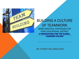 BUILDING A CULTURE
OF TEAMWORK
SOME PRACTICAL STRATEGIES FOR
HOPE EDUCATIONAL DISTRICT
A PRESENTATION FOR THE GLOBAL
LEARNING VILLAGE
DR. CHANEY WILLIAMS-LEDETDR. CHANEY WILLIAMS-LEDET
 