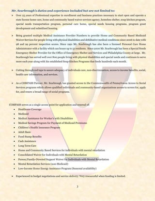3
Mr. Scarbrough’s duties and experience included but are not limited to:
 Over 25 years of Professional expertise in enrollment and business practices necessary to start open and operate a
state license home care, home and community based waiver services agency, homeless shelter, soup kitchen program,
special needs transportation program, personal care home, special needs housing programs, program grant
development and subsidized housing.
 Being granted multiple Medical Assistance Provider Numbers to provide Home and Community Based Medicaid
Waiver Services for people living with physical disabilities and debilitative medical conditions since 2006 to date with
98 and 99 percent inspection scores. Since 1991 Mr. Scarbrough has also been a licensed Personal Care Home
Administrator with a facility which can house up to 51 residents. Since 2000 Mr. Scarbrough has been a Special Needs
Emergency Shelter Provider for the Office of Emergency Shelter and Services and Philadelphia County at large. Mr.
Scarbrough has served well over 800 people living with physical disabilities and special needs and continues to serve
more each year along with his established Soup Kitchen Programs that feeds hundreds each month.
 Cutting through red tape to assure adequacy of individuals care, non-discrimination, access to income benefits, social,
health care information, and services.
 As a COMPASS Partner, Mr. Scarbrough has granted access to the Commonwealth of Pennsylvania Access to Social
Services programs which allows qualified individuals and community-based organizations access to screen for, apply
for, and renew a broad range of social programs.
COMPASS serves as a single access point for application and renewal of:
 Healthcare Coverage
 Medicaid
 Medical Assistance for Worker’s with Disabilities
 Medical Savings Program for Payment of Medicaid Premiums
 Children’s Health Insurance Program
 Adult Basic
 Food Stamp Benefits
 Cash Assistance
 Long Term Care
 Home and Community Based Services for individuals with mental retardation
 Consolidated Waiver for Individuals with Mental Retardation
 Person/Family-Directed Support Waiver for Individuals with Mental Retardation
 Mental Retardation Services (non-Medicaid)
 Low-Income Home Energy Assistance Program (Seasonal availability)
 Experienced in budget negotiations and service delivery. Very resourceful when funding is limited.
 