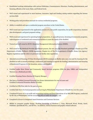 4
 Established working relationships with various Politicians, Commissioners, Directors, Funding Administrators, and
licensing officials at the Local, State, and Federal levels.
 Well versed and experienced in most business, insurance, legal and funding raising matters regarding the human
services field.
 Writing policy and procedure manuals for various residential programs.
 Ability to establish and open a residential program anywhere in the United States.
 Well versed and experienced in the application process of a non-profit corporation, for-profit corporation, business
plan development, and grant proposal writing.
 Well versed and experienced in operating budget preparation, A-133 audit process, licensing of community programs,
redevelopment of residential and commercial facilities to meet the needs of the disabled.
 Trained and well versed in HUD’s Homeless Management Information System (HMIS).
 Well versed in the Medicaid Provider Enrollment process, the new 1915 MA Standard guidelines, Chapter 52 of The
Department of Public Welfare's- HCBS regulations, Chapter 611 of The PA Department of Health- Home Care Agency/
Registry regulations and the 2600-20 personal care facility state regulations.
 Attended several Housing of Urban Development (HUD) seminars on Shelter plus care, 202 and 811 housing for the
disabled as well as several workshops, conferences and training in regards the funding, administration and licensing
of Residential Programs for the homeless, seniors and disabled.
 Certified under three Home and Community Based Services programs (PDA 60 plus, OBRA and Independent
Waivers) as a Medicaid provider.
 Certified Housing Choice (Section 8) Property Manager.
 Has been a Certified/Licensed Personal Care Home Administrator for over 18 years and
Certified/Contracted Homeless Shelter Provider.
 Certified in CPR/First Aide for the past 20 years.
 Certified Safe Serve for food preparation and serving by Philadelphia Department of Health for over five years.
 Completed 8 hours of A-133 audit and accounting training and fiscal Operations of an MH/MR Program, conducted
by the City of Philadelphia and the accounting firm of Asher & Company, Ltd.
 Completed 16 hours in Integrated Asset Protection and Customer Services.
 Skilled in computer graphic design. Working knowledge of Windows 7, Vista, Microsoft Word, Works, Excel,
Publisher, QuickBooks Pro., and XP Pro. In addition, various business and graphic related software.
 