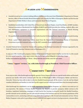 5
Awards and Memberships
 Awarded several service contract totaling millions of dollars over the years from Philadelphia’s Department of Human
Services, Office of Mental Health/Mental Retardation and currently the Office of Emergency Shelter and Services the
Department of Public Welfare’s Home and Community Based Waiver Programs.
 Established memberships with United Way of Pennsylvania Southeast Region, Local Food Banks, ACORN member,
National Association of Residential Care Facilities (NARCF) and NAEIR (provides free clothing, medical, office, auto
and rehabilitative equipment to non-profit organizations) and The National Association of Shared Housing
Organization.
 Pre-qualified to be awarded $3 million in Tax Credits from the PA Housing Finance Agency, for special needs housing.
 Wrote a grant which earned $2.4 million award from the Department of Corrections, Bureau of Community
Corrections to provide treatment services for the DOC’s mentally ill and disabled population.
 Awarded National Service Award for Veteran after speaking at the National Convention for Veterans organized by the
Circle of Friends for American Veterans event in Washington D.C...
In 1995 one of Mr. Scarbrough’s program, Coleman Retirement and Respite Center’s Facility was lost due to a fire caused
by a city-owned vacant lot. From 1995 to 2000 John Scarbrough worked diligently to redevelop a larger
facility now located at 935 North 42nd Street. Along with this new facility came the new name:
Victory Support Services, Inc. with John Scarbrough as President/ Chief Executive Officer.
COMMUNITY SERVICE
From 2000 to date, John Scarbrough successfully operates Victory Support Services as a special needs shelter and licensed
personal care facility with service contracts with The City of Philadelphia’s Office of Emergency Shelter and Services.
Currently, Victory has been able to take in over 600 disabled homeless people off the streets of our city and has helped
countless individuals and families in crisis link up with support services which prevented them from becoming homeless.
John Scarbrough has established a not for profit organization Victory Shelter Programs, Inc. which is non-stock 501 (c)
(3) corporation. The mission of Victory Shelter Programs, Inc. Board is to provide emergency shelter services to the
homeless, implement fundraising campaigns to build barrier-free housing to primarily benefit the disabled homeless,
provide outreach service activities, provide jobs and job training to the homeless and very low-income populations of the
communities we serve, mentoring youth and young adults about aspiring to a life of social and community services. Victory
Shelter Programs is also active in providing contract residential and support services to local government, veterans affairs
 