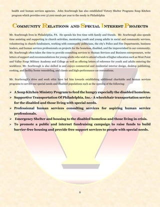 6
health and human services agencies. John Scarbrough has also established Victory Shelter Programs Soup Kitchen
program which provides over 37,000 meals per year to the needy in Philadelphia
Community Relations and Special Interest Projects
Mr. Scarbrough lives in Philadelphia, PA. He spends his free time with family and friends. Mr. Scarbrough also spends
time assisting and supporting in church activities, mentoring youth and young adults in social and community services,
volunteering in church fundraisers, working with community politicians, the city’s Police and Fire Departments, business
leaders, and human services professionals on projects for the homeless, disabled, and the impoverished in our community.
Mr. Scarbrough often takes the time to provide consulting services to Human Services and Business entrepreneurs, write
letters of support and recommendations for young adults who wish to attend schools of higher education such as West Point
and Valley Forge Military Academy and College as well as offering letters of reference for youth and adults entering the
workforce. Mr. Scarbrough is also skilled in and enjoys commercial and residential interior design, desktop publishing,
cooking, and facility/home remodeling, and classic and high-performance car restorations.
Mr. Scarbrough’s drive and work ethic have led him towards establishing additional charitable and human services
programs to service our special needs and disabled populations such as the opening of the following:
 A Soup Kitchen Ministry Program to feed the hungry especially the disabled homeless.
 Supportive Transportation Of Philadelphia, Inc.- A wheelchair transportation service
for the disabled and those living with special needs.
 Professional human services consulting services for aspiring human service
professionals.
 Emergency Shelter and housing to the disabled homeless and those living in crisis.
 To promote a public and internet fundraising campaign to raise funds to build
barrier-free housing and provide free support services to people with special needs.
 