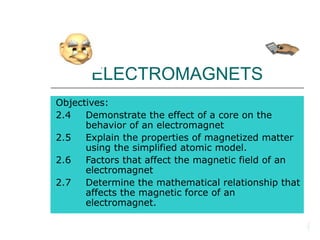 ELECTROMAGNETS
Objectives:
2.4 Demonstrate the effect of a core on the
behavior of an electromagnet
2.5 Explain the properties of magnetized matter
using the simplified atomic model.
2.6 Factors that affect the magnetic field of an
electromagnet
2.7 Determine the mathematical relationship that
affects the magnetic force of an
electromagnet.
 