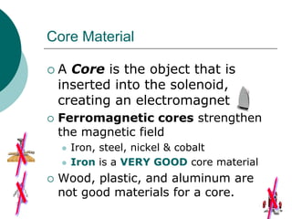 Core Material
 A Core is the object that is
inserted into the solenoid,
creating an electromagnet
 Ferromagnetic cores strengthen
the magnetic field
 Iron, steel, nickel & cobalt
 Iron is a VERY GOOD core material
 Wood, plastic, and aluminum are
not good materials for a core.
 