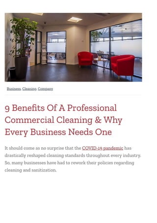 9 Beneﬁts Of A Professional
Commercial Cleaning & Why
Every Business Needs One
It should come as no surprise that the COVID-19 pandemic has
drastically reshaped cleaning standards throughout every industry.
So, many businesses have had to rework their policies regarding
cleaning and sanitization.
  ,  , 
Business Cleaning Company
 