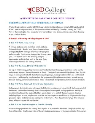 9 BENEFITS OF EARNING A COLLEGE DEGREE
HOLIDAYS AND NEW YEAR TO BRING GLAD TIDINGS!
Winter Break is almost here for CBD College with the last day of classes being held December 23rd.
What’s approaching even faster is the return of students and faculty: Tuesday, January 3rd, 2017!
Now is the time to plan for a successful new year and new you. Consider these perks when choosing
to get a college degree.
9 Benefits of Earning a College Degree in 2017
1. You Will Earn More Money
A college graduate earns more than a non-graduate.
Plain and simple. Studies have shown that there is an
average of $25,000 earnings difference between grads
and non-grads. Furthermore, this gap is widening every
year. The bottom line is that pursuing a degree
increases the ability to find work in the same field,
increasing experience and earning potential.
2. You Will Be More Attractive to Employers
On top of field training, college requires analytical and critical thinking, organization skills, and the
ability to see a project through from start to finish. These proficiencies qualify graduates for a flexible
range of employment in fields that offer more job openings, more upward mobility, and a lifetime of
open doors. Additionally, employers find that graduates exhibit a keen team-player attitude, strong
decision-making, communication and an innate sense of self-discipline in a professional environment.
3. You Will Have Better Job Security and Satisfaction
College grads don’t just want a job to pay the bills, they want a career where they’ll feel more satisfied
and secure. Studies have recently shown that compared to non-grads, college graduates holding a
position in teaching or the medical field are less to likely to be laid off during recession. Factors
including higher income, employment benefits, and opening doors would be why 60 percent of college
graduates enjoy, find interest, and are inspired by their jobs. Plus, they are on average three times as
happy when they report job satisfaction.
4. You Will Be Better Equipped to Handle Adversity
Today’s college graduates are earning their degrees in an economic downturn. They can weather any
form of hardship. Employment rates of those with degrees increased by two percent in the first quarter
 