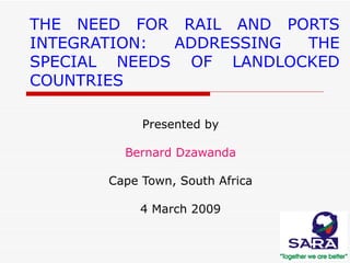 THE NEED FOR RAIL AND PORTS INTEGRATION: ADDRESSING THE SPECIAL NEEDS OF LANDLOCKED COUNTRIES Presented by Bernard Dzawanda Cape Town, South Africa 4 March 2009 