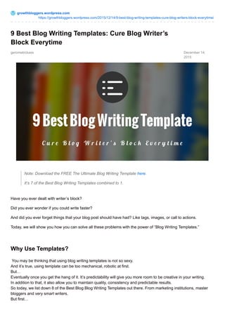 growthbloggers.wordpress.com
https://growthbloggers.wordpress.com/2015/12/14/9-best-blog-writing-templates-cure-blog-writers-block-everytime/
geromekickass December 14,
2015
9 Best Blog Writing Templates: Cure Blog Writer’s
Block Everytime
Note: Download the FREE The Ultimate Blog Writing Template here.
It’s 7 of the Best Blog Writing Templates combined to 1.
Have you ever dealt with writer’s block?
Did you ever wonder if you could write faster?
And did you ever forget things that your blog post should have had? Like tags, images, or call to actions.
Today, we will show you how you can solve all these problems with the power of “Blog Writing Templates.”
Why Use Templates?
You may be thinking that using blog writing templates is not so sexy.
And it’s true, using template can be too mechanical, robotic at first.
But…
Eventually once you get the hang of it. It’s predictability will give you more room to be creative in your writing.
In addition to that, it also allow you to maintain quality, consistency and predictable results.
So today, we list down 8 of the Best Blog Blog Writing Templates out there. From marketing institutions, master
bloggers and very smart writers.
But first…
 