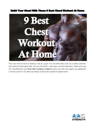 Build Your Chest With These 9 Best Chest Workout At Home
Now you will not have to stand in a line in a gym. You can efficiently work out at home and have
that perfectly developed chest. All you will need is some space and the dedication. These press-ups
are considered the top 9 best chest workout at home because one does not require any equipment
to do the exercise. Try them out and get ready to have perfectly shaped chest.
 