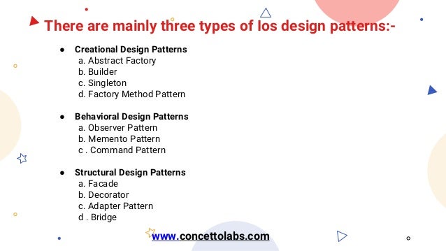 There are mainly three types of Ios design patterns:-
● Creational Design Patterns
a. Abstract Factory
b. Builder
c. Singleton
d. Factory Method Pattern
● Behavioral Design Patterns
a. Observer Pattern
b. Memento Pattern
c . Command Pattern
● Structural Design Patterns
a. Facade
b. Decorator
c. Adapter Pattern
d . Bridge
www.concettolabs.com
 
