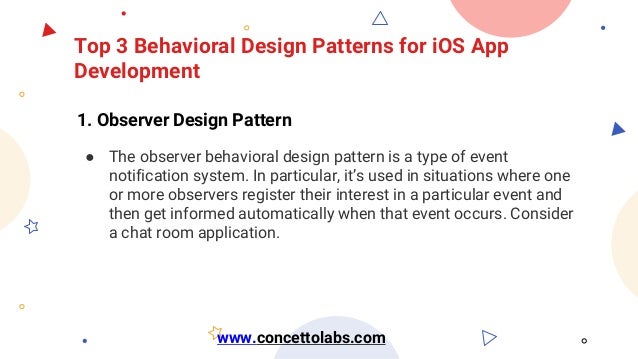 Top 3 Behavioral Design Patterns for iOS App
Development
1. Observer Design Pattern
● The observer behavioral design pattern is a type of event
notification system. In particular, it’s used in situations where one
or more observers register their interest in a particular event and
then get informed automatically when that event occurs. Consider
a chat room application.
www.concettolabs.com
 
