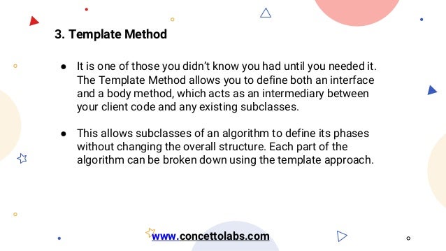 3. Template Method
● It is one of those you didn’t know you had until you needed it.
The Template Method allows you to define both an interface
and a body method, which acts as an intermediary between
your client code and any existing subclasses.
● This allows subclasses of an algorithm to define its phases
without changing the overall structure. Each part of the
algorithm can be broken down using the template approach.
www.concettolabs.com
 