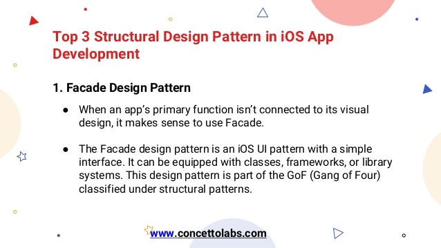 Top 3 Structural Design Pattern in iOS App
Development
1. Facade Design Pattern
● When an app’s primary function isn’t connected to its visual
design, it makes sense to use Facade.
● The Facade design pattern is an iOS UI pattern with a simple
interface. It can be equipped with classes, frameworks, or library
systems. This design pattern is part of the GoF (Gang of Four)
classified under structural patterns.
www.concettolabs.com
 