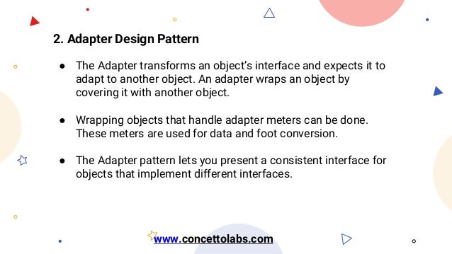 2. Adapter Design Pattern
● The Adapter transforms an object’s interface and expects it to
adapt to another object. An adapter wraps an object by
covering it with another object.
● Wrapping objects that handle adapter meters can be done.
These meters are used for data and foot conversion.
● The Adapter pattern lets you present a consistent interface for
objects that implement different interfaces.
www.concettolabs.com
 